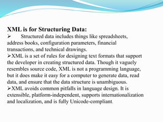 XML is for Structuring Data:
 Structured data includes things like spreadsheets,
address books, configuration parameters, financial
transactions, and technical drawings.
XML is a set of rules for designing text formats that support
the developer in creating structured data. Though it vaguely
resembles source code, XML is not a programming language,
but it does make it easy for a computer to generate data, read
data, and ensure that the data structure is unambiguous.
XML avoids common pitfalls in language design. It is
extensible, platform-independent, supports internationalization
and localization, and is fully Unicode-compliant.
 