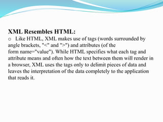 XML Resembles HTML:
o Like HTML, XML makes use of tags (words surrounded by
angle brackets, "<" and ">") and attributes (of the
form name="value"). While HTML specifies what each tag and
attribute means and often how the text between them will render in
a browser, XML uses the tags only to delimit pieces of data and
leaves the interpretation of the data completely to the application
that reads it.
 