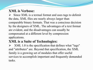 XML is Verbose:
 Since XML is a textual format and uses tags to delimit
the data, XML files are nearly always larger than
comparable binary formats. That was a conscious decision
by the designers of XML. The advantages of a text format
are evident, and the disadvantages can usually be
compensated at a different level by compression
applications.
XML is a Suite of Technologies:
 XML 1.0 is the specification that defines what "tags"
and "attributes" are. Beyond that specification, the XML
family is a growing set of modules that offer useful
services to accomplish important and frequently demanded
tasks.
 