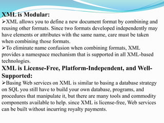XML is Modular:
XML allows you to define a new document format by combining and
reusing other formats. Since two formats developed independently may
have elements or attributes with the same name, care must be taken
when combining those formats.
To eliminate name confusion when combining formats, XML
provides a namespace mechanism that is supported in all XML-based
technologies.
XML is License-Free, Platform-Independent, and Well-
Supported:
Basing Web services on XML is similar to basing a database strategy
on SQL you still have to build your own database, programs, and
procedures that manipulate it, but there are many tools and commodity
components available to help. since XML is license-free, Web services
can be built without incurring royalty payments.
 