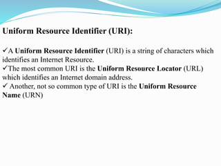 Uniform Resource Identifier (URI):
A Uniform Resource Identifier (URI) is a string of characters which
identifies an Internet Resource.
The most common URI is the Uniform Resource Locator (URL)
which identifies an Internet domain address.
 Another, not so common type of URI is the Uniform Resource
Name (URN)
 