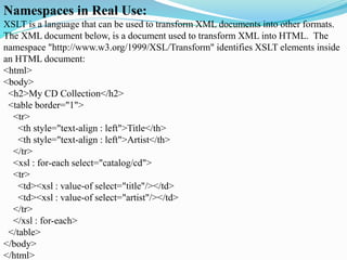 Namespaces in Real Use:
XSLT is a language that can be used to transform XML documents into other formats.
The XML document below, is a document used to transform XML into HTML. The
namespace "http://www.w3.org/1999/XSL/Transform" identifies XSLT elements inside
an HTML document:
<html>
<body>
<h2>My CD Collection</h2>
<table border="1">
<tr>
<th style="text-align : left">Title</th>
<th style="text-align : left">Artist</th>
</tr>
<xsl : for-each select="catalog/cd">
<tr>
<td><xsl : value-of select="title"/></td>
<td><xsl : value-of select="artist"/></td>
</tr>
</xsl : for-each>
</table>
</body>
</html>
 