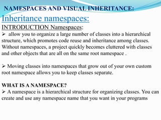 NAMESPACES AND VISUAL INHERITANCE:
Inheritance namespaces:
INTRODUCTION Namespaces:
 allow you to organize a large number of classes into a hierarchical
structure, which promotes code reuse and inheritance among classes.
Without namespaces, a project quickly becomes cluttered with classes
and other objects that are all on the same root namespace .
 Moving classes into namespaces that grow out of your own custom
root namespace allows you to keep classes separate.
WHAT IS A NAMESPACE?
 A namespace is a hierarchical structure for organizing classes. You can
create and use any namespace name that you want in your programs
 