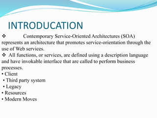 INTRODUCATION
 Contemporary Service-Oriented Architectures (SOA)
represents an architecture that promotes service-orientation through the
use of Web services.
 All functions, or services, are defined using a description language
and have invokable interface that are called to perform business
processes.
• Client
• Third party system
• Legacy
• Resources
• Modern Moves
 