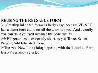 REUSING THE REUSABLE FORM:
 Creating inherited forms is fairly easy, because VB.NET
has a menu item that does all the work for you. And actually,
you can do it yourself because the code that VB.
NET generates is extremely short, as you’ll see. Select
Project, Add Inherited Form.
The Add New Item dialog appears, with the Inherited Form
template already selected.
 