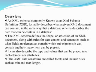 Overview:
An XML schema, commonly Known as an Xml Schema
Definition (XSD), formally describes what a given XML document
can contain, in the same way that a database schema describes the
date that can be contain in a database.
The XML schema defines the shape, or structure, of an XML
document, along with rules for data content and semantics such as
what fields an element an contain which sub elements it can
contain and how many item can be present.
It can also describe the type and values that can be placed into
each elements or attributes.
 The XML data constrains are called facets and include rules
such as min and max length.
 