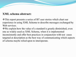 XML schema abstract:
This report presents a series of BT user stories which chart our
experience in using XML Schema to describe messages exchanged by
Web services.
We explain how the value of a standard is greatly diminished, even
one as widely used as XML Schema, when it is implemented
inconsistently and offer best practices in conjunction with test cases
targeted at description as the best way of communicating which aspects
of schema maybe relied upon to interoperate.
 