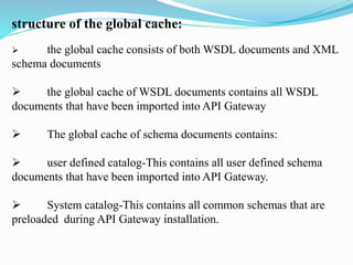 structure of the global cache:
 the global cache consists of both WSDL documents and XML
schema documents
 the global cache of WSDL documents contains all WSDL
documents that have been imported into API Gateway
 The global cache of schema documents contains:
 user defined catalog-This contains all user defined schema
documents that have been imported into API Gateway.
 System catalog-This contains all common schemas that are
preloaded during API Gateway installation.
 