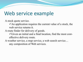 Web service example
A stock quote service.
An application requires the current value of a stock, the
web service returns it.
A route finder for delivery of goods.
Given an initial and a final location, find the most cost-
effective delivery route.
A weather service, a map service, a web search service…
any composition of Web services.
 