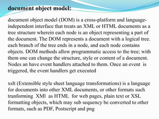 document object model:
document object model (DOM) is a cross-platform and language-
independent interface that treats an XML or HTML documents as a
tree structure wherein each node is an object representing a part of
the document. The DOM represents a document with a logical tree.
each branch of the tree ends in a node, and each node contains
objects. DOM methods allow programmatic access to the tree; with
them one can change the structure, style or content of a document.
Nodes an have event handlers attached to them. Once an event is
triggered, the event handlers get executed
xslt (Extensible style sheet language transformations) is a language
for documents into other XML documents, or other formats such
tranforming XMl as HTML for web pages, plain text or XSL
formatting objects, which may sub sequency be converted to other
formats, such as PDF, Postscript and png
 