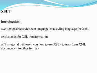 XSLT
Introduction:
oXsl(extensible style sheet language) is a styling language for XML
oxslt stands for XSL transformation
oThis tutorial will teach you how to use XSL t to transform XML
documents into other formats
 