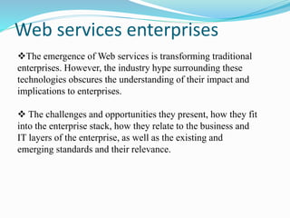 Web services enterprises
The emergence of Web services is transforming traditional
enterprises. However, the industry hype surrounding these
technologies obscures the understanding of their impact and
implications to enterprises.
 The challenges and opportunities they present, how they fit
into the enterprise stack, how they relate to the business and
IT layers of the enterprise, as well as the existing and
emerging standards and their relevance.
 
