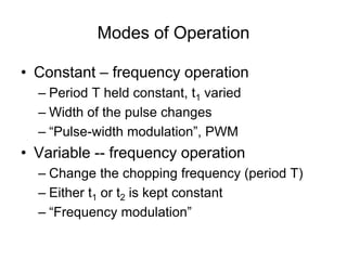 Modes of Operation
• Constant – frequency operation
– Period T held constant, t1 varied
– Width of the pulse changes
– “Pulse-width modulation”, PWM
• Variable -- frequency operation
– Change the chopping frequency (period T)
– Either t1 or t2 is kept constant
– “Frequency modulation”
 
