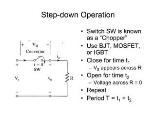 Step-down Operation
• Switch SW is known
as a “Chopper”
• Use BJT, MOSFET,
or IGBT
• Close for time t1
– VS appears across R
• Open for time t2
– Voltage across R = 0
• Repeat
• Period T = t1 + t2
 