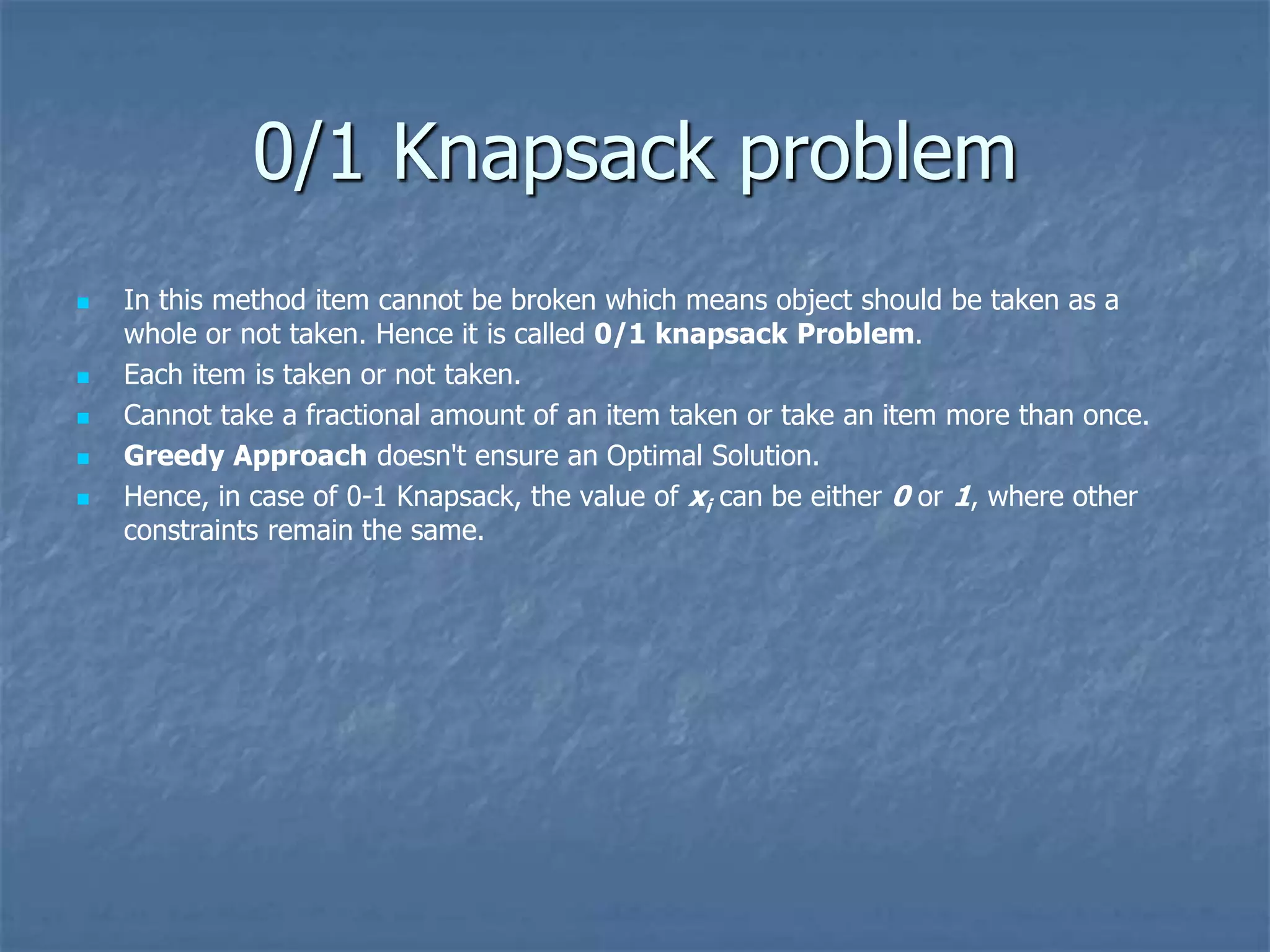 0/1 Knapsack problem
 In this method item cannot be broken which means object should be taken as a
whole or not taken. Hence it is called 0/1 knapsack Problem.
 Each item is taken or not taken.
 Cannot take a fractional amount of an item taken or take an item more than once.
 Greedy Approach doesn't ensure an Optimal Solution.
 Hence, in case of 0-1 Knapsack, the value of xi can be either 0 or 1, where other
constraints remain the same.
 