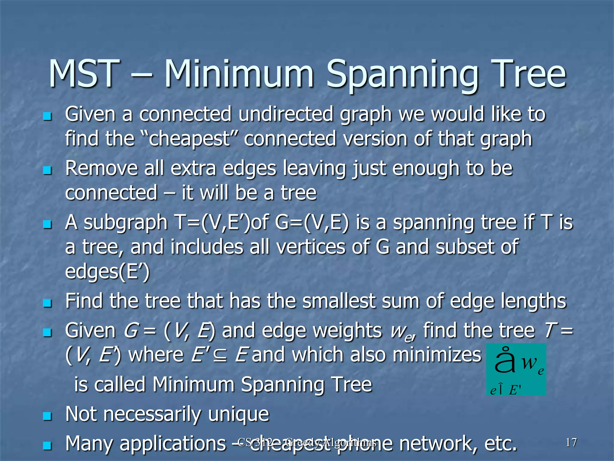 MST – Minimum Spanning Tree
 Given a connected undirected graph we would like to
find the “cheapest” connected version of that graph
 Remove all extra edges leaving just enough to be
connected – it will be a tree
 A subgraph T=(V,E’)of G=(V,E) is a spanning tree if T is
a tree, and includes all vertices of G and subset of
edges(E’)
 Find the tree that has the smallest sum of edge lengths
 Given G = (V, E) and edge weights we, find the tree T =
(V, E') where E' ⊆ E and which also minimizes
is called Minimum Spanning Tree
 Not necessarily unique
 Many applications – cheapest phone network, etc.
CS 312 – Greedy Algorithms 17
we
eÎE'
å
 
