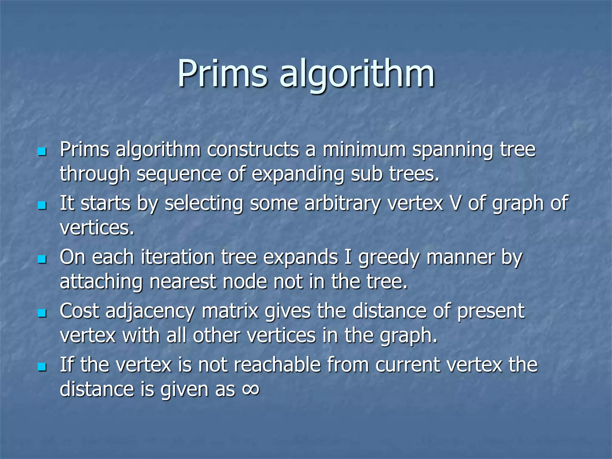 Prims algorithm
 Prims algorithm constructs a minimum spanning tree
through sequence of expanding sub trees.
 It starts by selecting some arbitrary vertex V of graph of
vertices.
 On each iteration tree expands I greedy manner by
attaching nearest node not in the tree.
 Cost adjacency matrix gives the distance of present
vertex with all other vertices in the graph.
 If the vertex is not reachable from current vertex the
distance is given as ∞
 