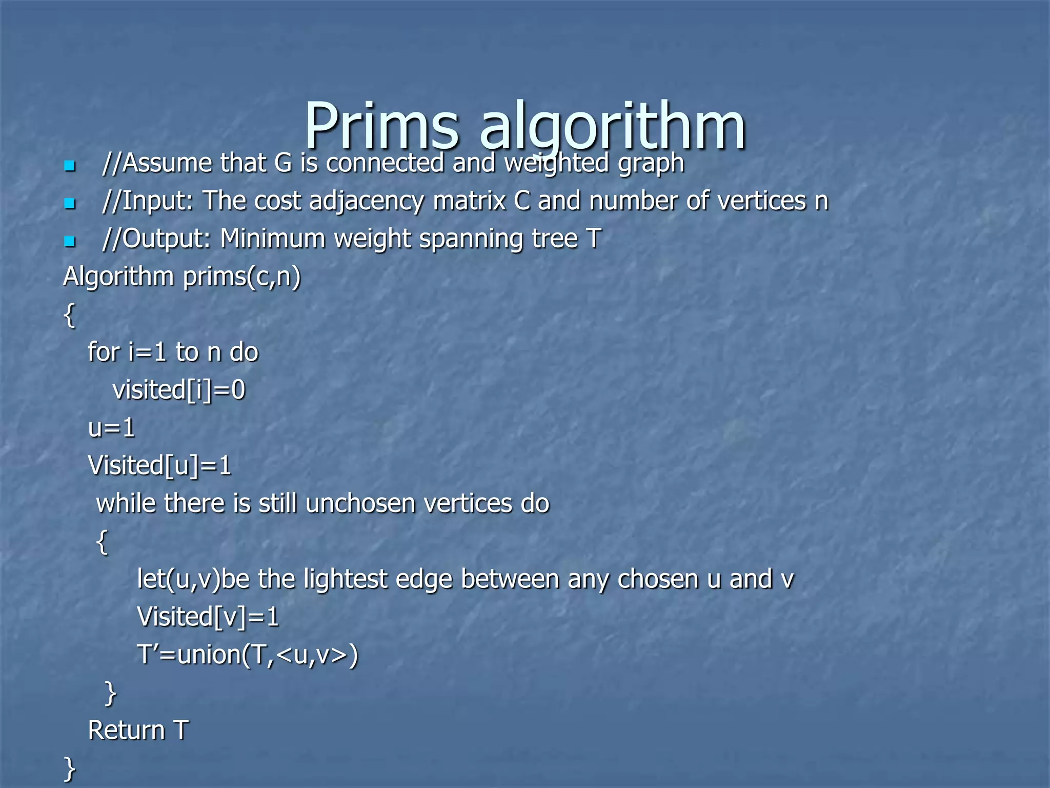Prims algorithm
 //Assume that G is connected and weighted graph
 //Input: The cost adjacency matrix C and number of vertices n
 //Output: Minimum weight spanning tree T
Algorithm prims(c,n)
{
for i=1 to n do
visited[i]=0
u=1
Visited[u]=1
while there is still unchosen vertices do
{
let(u,v)be the lightest edge between any chosen u and v
Visited[v]=1
T’=union(T,<u,v>)
}
Return T
}
 