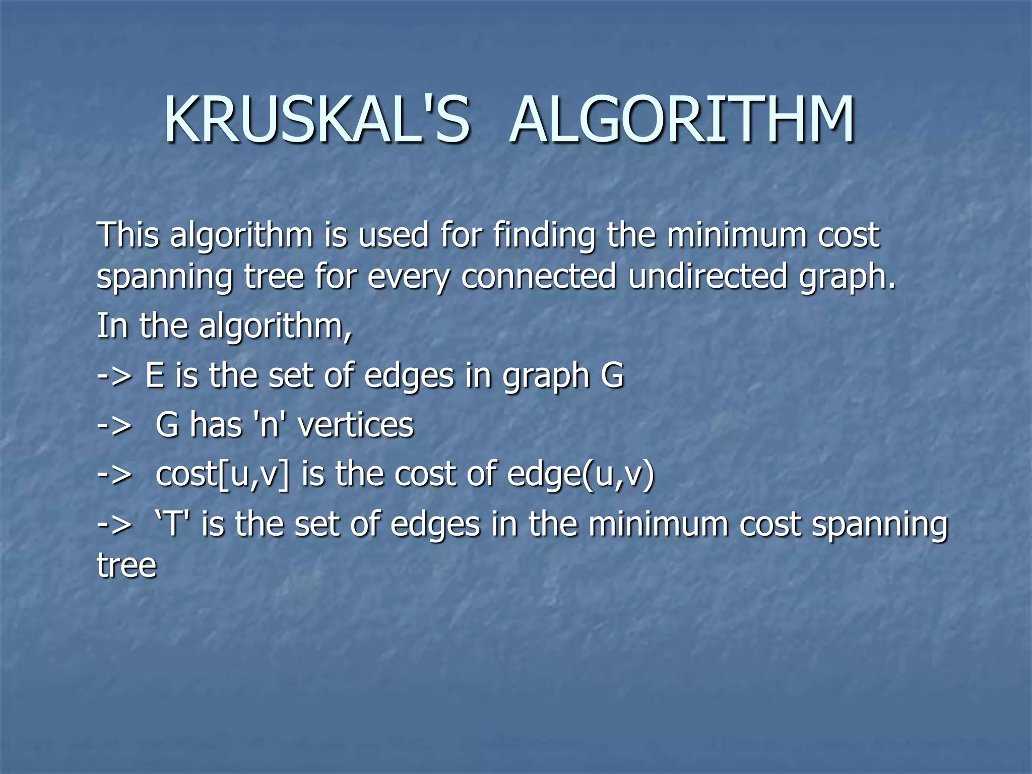 KRUSKAL'S ALGORITHM
This algorithm is used for finding the minimum cost
spanning tree for every connected undirected graph.
In the algorithm,
-> E is the set of edges in graph G
-> G has 'n' vertices
-> cost[u,v] is the cost of edge(u,v)
-> ‘T' is the set of edges in the minimum cost spanning
tree
 