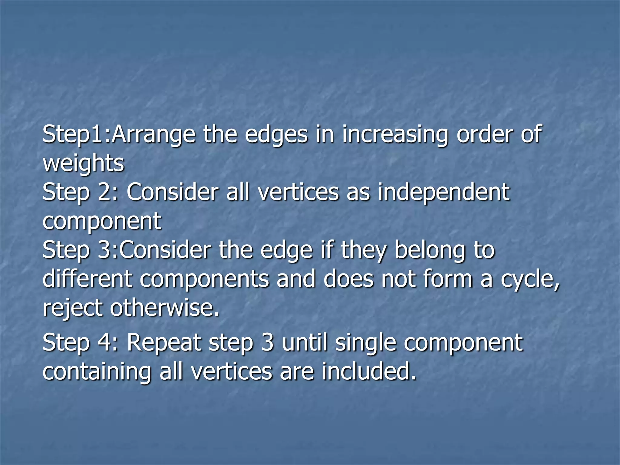 Step1:Arrange the edges in increasing order of
weights
Step 2: Consider all vertices as independent
component
Step 3:Consider the edge if they belong to
different components and does not form a cycle,
reject otherwise.
Step 4: Repeat step 3 until single component
containing all vertices are included.
 