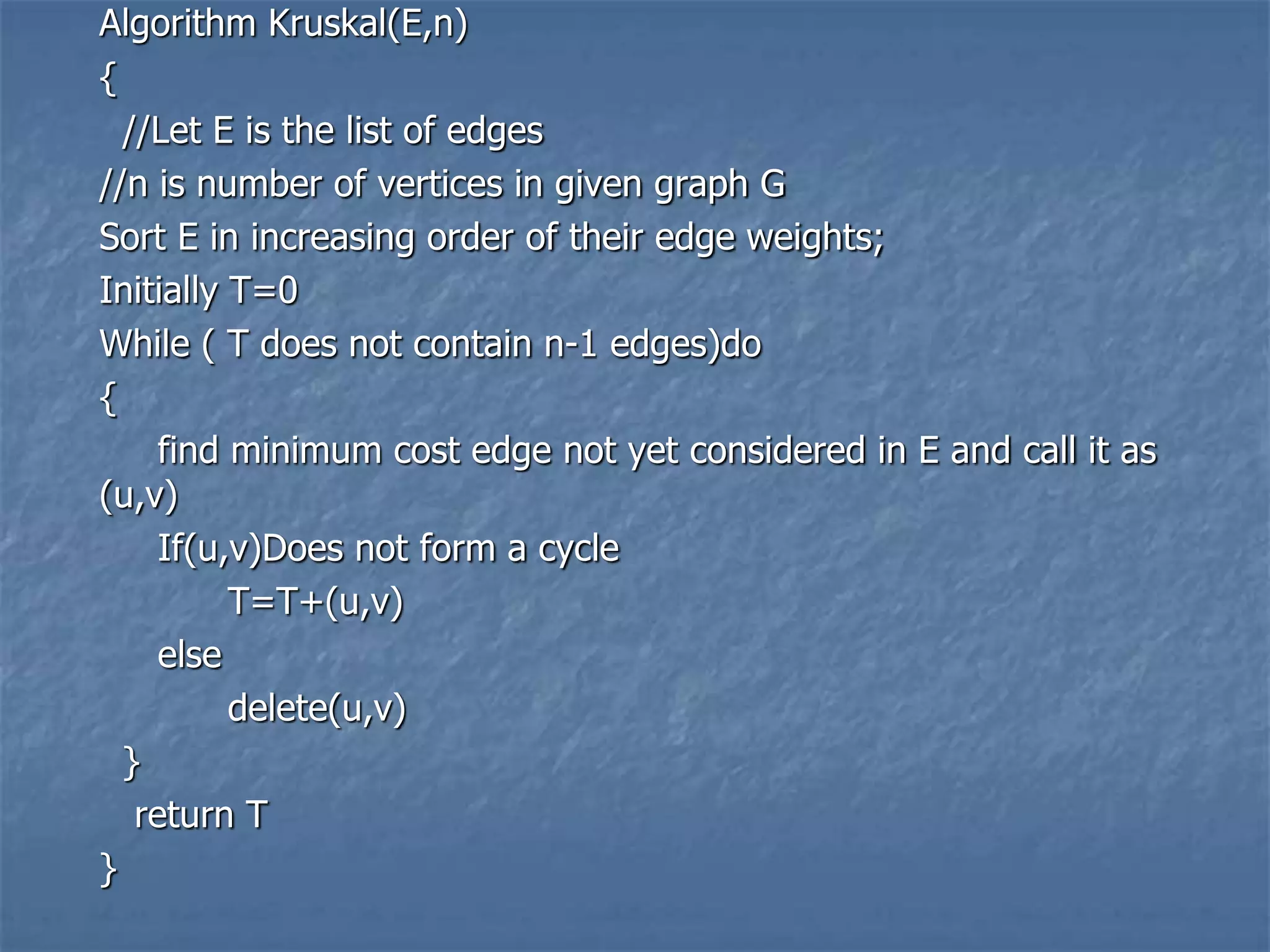 Algorithm Kruskal(E,n)
{
//Let E is the list of edges
//n is number of vertices in given graph G
Sort E in increasing order of their edge weights;
Initially T=0
While ( T does not contain n-1 edges)do
{
find minimum cost edge not yet considered in E and call it as
(u,v)
If(u,v)Does not form a cycle
T=T+(u,v)
else
delete(u,v)
}
return T
}
 