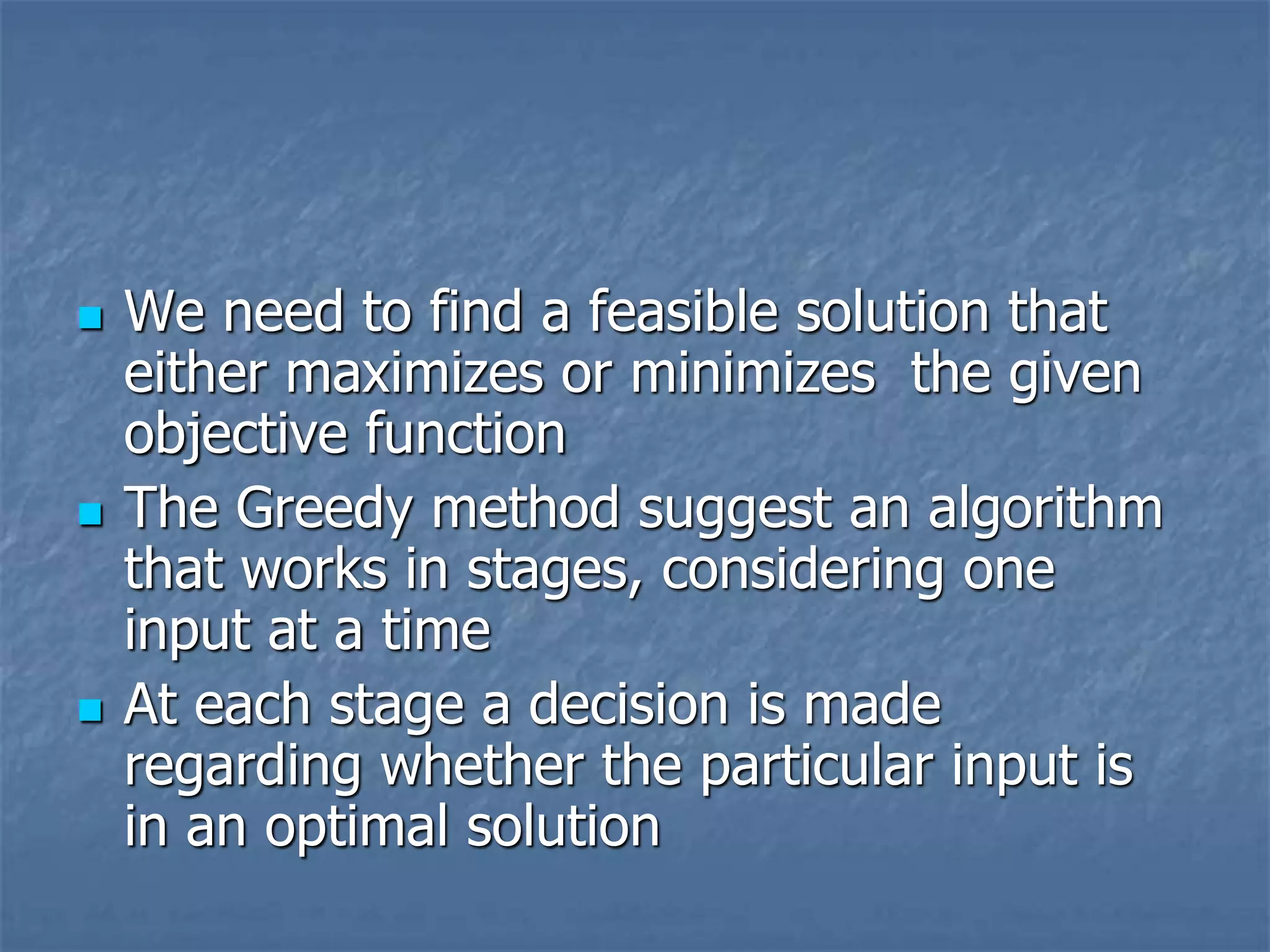  We need to find a feasible solution that
either maximizes or minimizes the given
objective function
 The Greedy method suggest an algorithm
that works in stages, considering one
input at a time
 At each stage a decision is made
regarding whether the particular input is
in an optimal solution
 