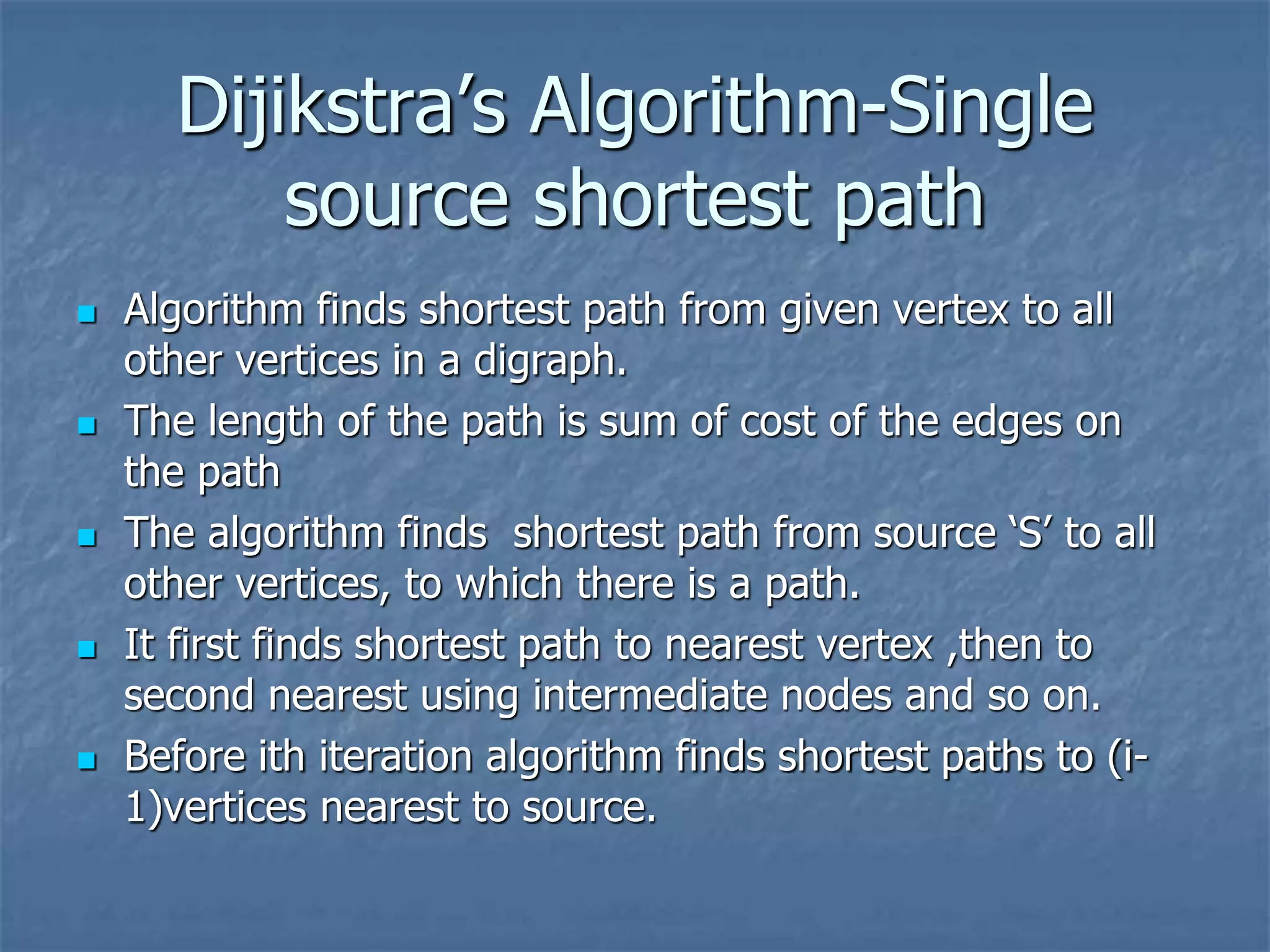 Dijikstra’s Algorithm-Single
source shortest path
 Algorithm finds shortest path from given vertex to all
other vertices in a digraph.
 The length of the path is sum of cost of the edges on
the path
 The algorithm finds shortest path from source ‘S’ to all
other vertices, to which there is a path.
 It first finds shortest path to nearest vertex ,then to
second nearest using intermediate nodes and so on.
 Before ith iteration algorithm finds shortest paths to (i-
1)vertices nearest to source.
 