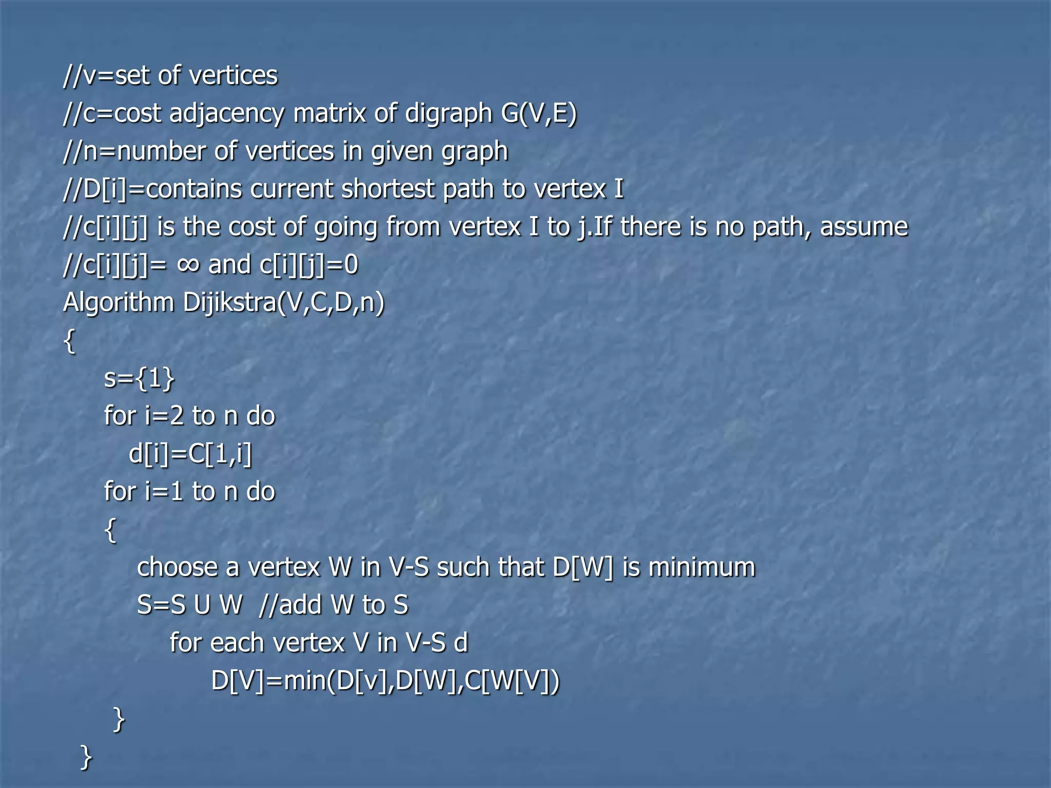 //v=set of vertices
//c=cost adjacency matrix of digraph G(V,E)
//n=number of vertices in given graph
//D[i]=contains current shortest path to vertex I
//c[i][j] is the cost of going from vertex I to j.If there is no path, assume
//c[i][j]= ∞ and c[i][j]=0
Algorithm Dijikstra(V,C,D,n)
{
s={1}
for i=2 to n do
d[i]=C[1,i]
for i=1 to n do
{
choose a vertex W in V-S such that D[W] is minimum
S=S U W //add W to S
for each vertex V in V-S d
D[V]=min(D[v],D[W],C[W[V])
}
}
 