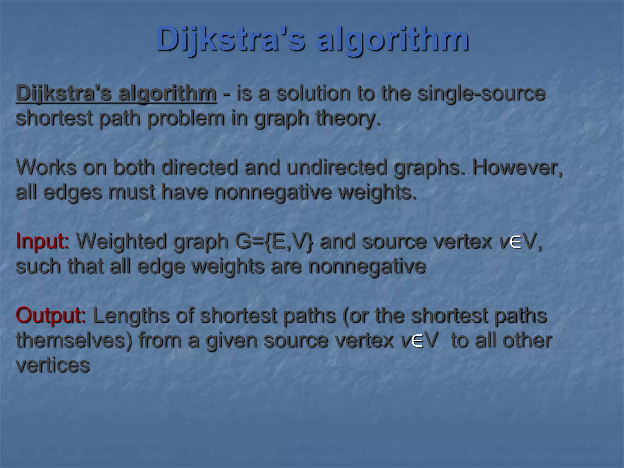 Dijkstra's algorithm
Dijkstra's algorithm - is a solution to the single-source
shortest path problem in graph theory.
Works on both directed and undirected graphs. However,
all edges must have nonnegative weights.
Input: Weighted graph G={E,V} and source vertex v∈V,
such that all edge weights are nonnegative
Output: Lengths of shortest paths (or the shortest paths
themselves) from a given source vertex v∈V to all other
vertices
 