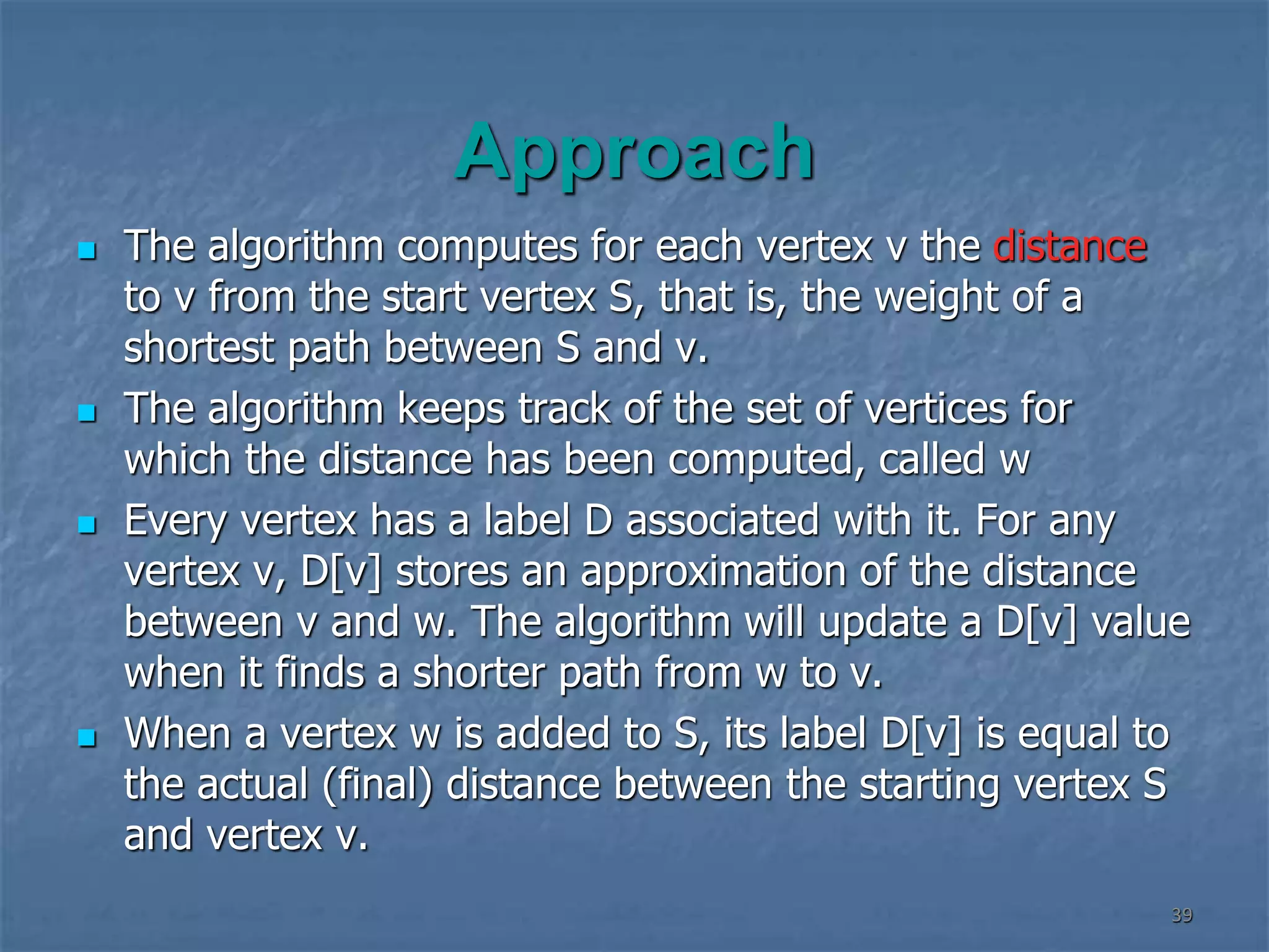 Approach
 The algorithm computes for each vertex v the distance
to v from the start vertex S, that is, the weight of a
shortest path between S and v.
 The algorithm keeps track of the set of vertices for
which the distance has been computed, called w
 Every vertex has a label D associated with it. For any
vertex v, D[v] stores an approximation of the distance
between v and w. The algorithm will update a D[v] value
when it finds a shorter path from w to v.
 When a vertex w is added to S, its label D[v] is equal to
the actual (final) distance between the starting vertex S
and vertex v.
39
 