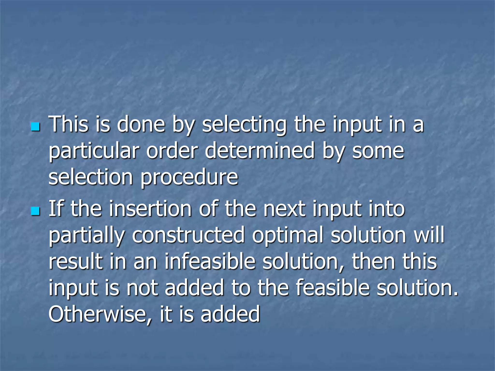  This is done by selecting the input in a
particular order determined by some
selection procedure
 If the insertion of the next input into
partially constructed optimal solution will
result in an infeasible solution, then this
input is not added to the feasible solution.
Otherwise, it is added
 