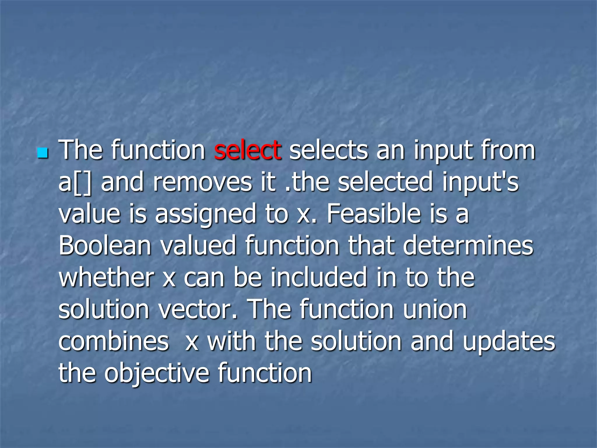  The function select selects an input from
a[] and removes it .the selected input's
value is assigned to x. Feasible is a
Boolean valued function that determines
whether x can be included in to the
solution vector. The function union
combines x with the solution and updates
the objective function
 