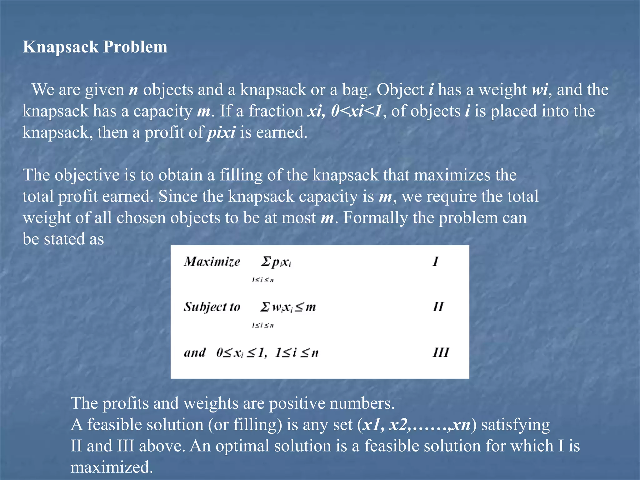 Knapsack Problem
We are given n objects and a knapsack or a bag. Object i has a weight wi, and the
knapsack has a capacity m. If a fraction xi, 0<xi<1, of objects i is placed into the
knapsack, then a profit of pixi is earned.
The objective is to obtain a filling of the knapsack that maximizes the
total profit earned. Since the knapsack capacity is m, we require the total
weight of all chosen objects to be at most m. Formally the problem can
be stated as
The profits and weights are positive numbers.
A feasible solution (or filling) is any set (x1, x2,……,xn) satisfying
II and III above. An optimal solution is a feasible solution for which I is
maximized.
 
