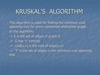 KRUSKAL'S ALGORITHM
This algorithm is used for finding the minimum cost
spanning tree for every connected undirected graph.
In the algorithm,
-> E is the set of edges in graph G
-> G has 'n' vertices
-> cost[u,v] is the cost of edge(u,v)
-> ‘T' is the set of edges in the minimum cost spanning
tree
 