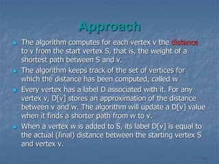 Approach
 The algorithm computes for each vertex v the distance
to v from the start vertex S, that is, the weight of a
shortest path between S and v.
 The algorithm keeps track of the set of vertices for
which the distance has been computed, called w
 Every vertex has a label D associated with it. For any
vertex v, D[v] stores an approximation of the distance
between v and w. The algorithm will update a D[v] value
when it finds a shorter path from w to v.
 When a vertex w is added to S, its label D[v] is equal to
the actual (final) distance between the starting vertex S
and vertex v.
39
 