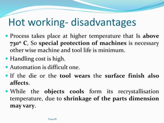 Hot working- disadvantages
 Process takes place at higher temperature that Is above
7300 C, So special protection of machines is necessary
other wise machine and tool life is minimum.
 Handling cost is high.
 Automation is difficult one.
 If the die or the tool wears the surface finish also
affects.
 While the objects cools form its recrystallisation
temperature, due to shrinkage of the parts dimension
may vary.
YoucaN
 