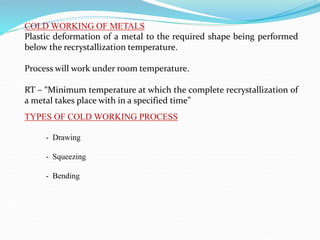 COLD WORKING OF METALS
Plastic deformation of a metal to the required shape being performed
below the recrystallization temperature.
Process will work under room temperature.
RT – “Minimum temperature at which the complete recrystallization of
a metal takes place with in a specified time”
TYPES OF COLD WORKING PROCESS
- Drawing
- Squeezing
- Bending
 