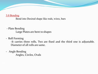 3.0 Bending
Bend into Desired shape like rods, wires, bars
- Plate Bending
Large Plates are bent to shapes
- Roll Forming
-It carries three rolls, Two are fixed and the third one is adjustable.
Diameter of all rolls are same.
- Angle Bending
Angles, Circles, Ovals
 