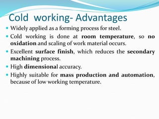 Cold working- Advantages
 Widely applied as a forming process for steel.
 Cold working is done at room temperature, so no
oxidation and scaling of work material occurs.
 Excellent surface finish, which reduces the secondary
machining process.
 High dimensional accuracy.
 Highly suitable for mass production and automation,
because of low working temperature.
 