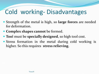 Cold working- Disadvantages
 Strength of the metal is high, so large forces are needed
for deformation.
 Complex shapes cannot be formed.
 Tool must be specially designed, so high tool cost.
 Stress formation in the metal during cold working is
higher. So this requires stress relieving.
YoucaN
 