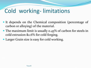 Cold working- limitations
 It depends on the Chemical composition (percentage of
carbon or alloying) of the material.
 The maximum limit is usually 0.45% of carbon for steels in
cold extrusion &1.6% for cold forging.
 Larger Grain size is easy for cold working.
YoucaN
 
