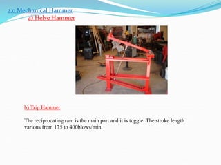 2.0 Mechanical Hammer
a) Helve Hammer
b) Trip Hammer
The reciprocating ram is the main part and it is toggle. The stroke length
various from 175 to 400blows/min.
 