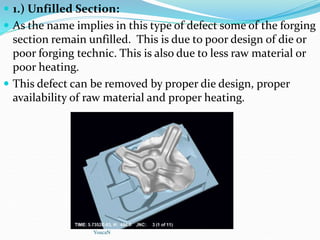  1.) Unfilled Section:
 As the name implies in this type of defect some of the forging
section remain unfilled. This is due to poor design of die or
poor forging technic. This is also due to less raw material or
poor heating.
 This defect can be removed by proper die design, proper
availability of raw material and proper heating.
YoucaN
 