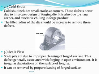  2.) Cold Shut:
 Cold shut includes small cracks at corners. These defects occur
due to improper design of forging die. It is also due to sharp
corner, and excessive chilling in forge product.
 The fillet radius of the die should be increase to remove these
defects.
 3.) Scale Pits:
 Scale pits are due to improper cleaning of forged surface. This
defect generally associated with forging in open environment. It is
irregular deputations on the surface of forging.
 It can be removed by proper cleaning of forged surface.
YoucaN
 