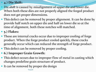 4.) Die Shift:
 Die shift is caused by misalignment of upper die and lower die.
When both these dies are not properly aligned the forged product
does not get proper dimensions.
 This defect can be removed by proper alignment. It can be done by
provide half notch on upper die and half on lower die so at the
time of alignment, both these notches will matched.
 5.) Flakes:
 These are internal cracks occur due to improper cooling of forge
product. When the forge product cooled quickly, these cracks
generally occur which can reduced the strength of forge product.
 This defect can be removed by proper cooling.
 6.) Improper Grain Growth:
 This defect occurs due to improper flow of metal in casting which
changes predefine grain structure of product.
 It can be removed by proper die design
YoucaN
 