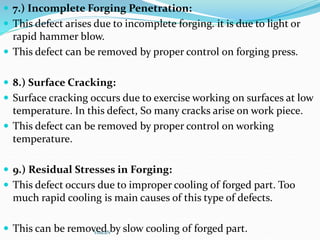  7.) Incomplete Forging Penetration:
 This defect arises due to incomplete forging. it is due to light or
rapid hammer blow.
 This defect can be removed by proper control on forging press.
 8.) Surface Cracking:
 Surface cracking occurs due to exercise working on surfaces at low
temperature. In this defect, So many cracks arise on work piece.
 This defect can be removed by proper control on working
temperature.
 9.) Residual Stresses in Forging:
 This defect occurs due to improper cooling of forged part. Too
much rapid cooling is main causes of this type of defects.
 This can be removed by slow cooling of forged part.
YoucaN
 