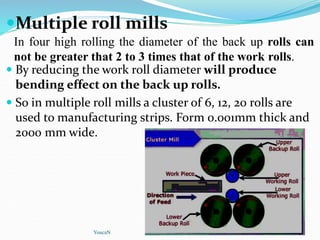 Multiple roll mills
 By reducing the work roll diameter will produce
bending effect on the back up rolls.
 So in multiple roll mills a cluster of 6, 12, 20 rolls are
used to manufacturing strips. Form 0.001mm thick and
2000 mm wide.
YoucaN
In four high rolling the diameter of the back up rolls can
not be greater that 2 to 3 times that of the work rolls.
 