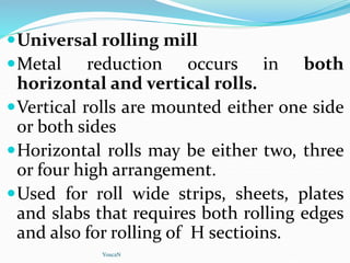 Universal rolling mill
Metal reduction occurs in both
horizontal and vertical rolls.
Vertical rolls are mounted either one side
or both sides
Horizontal rolls may be either two, three
or four high arrangement.
Used for roll wide strips, sheets, plates
and slabs that requires both rolling edges
and also for rolling of H sectioins.
YoucaN
 