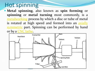 Hot spinning
 Metal spinning, also known as spin forming or
spinning or metal turning most commonly, is a
metalworking process by which a disc or tube of metal
is rotated at high speed and formed into an axially
symmetric part. Spinning can be performed by hand
or by a CNC lathe.
YoucaN
 