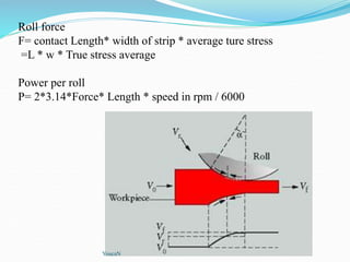 Roll force
F= contact Length* width of strip * average ture stress
=L * w * True stress average
Power per roll
P= 2*3.14*Force* Length * speed in rpm / 6000
YoucaN
 